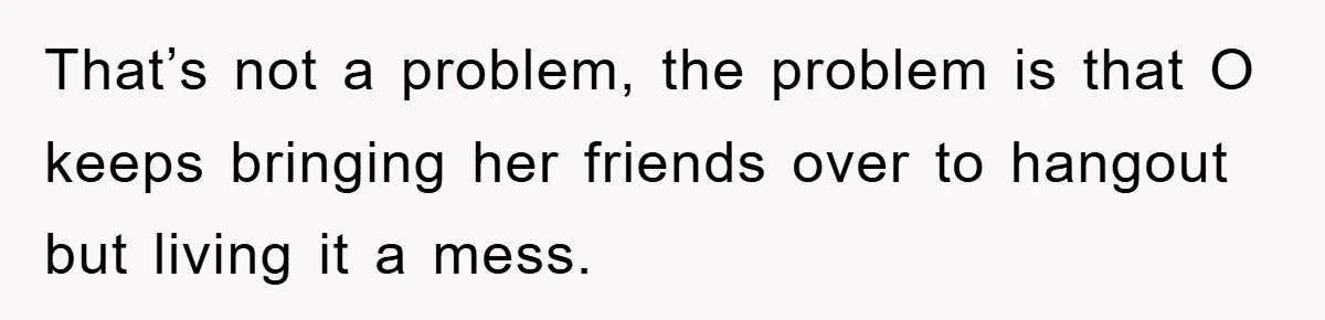 That’s not a problem, the problem is that O keeps bringing her friends over to hangout but living it a mess.