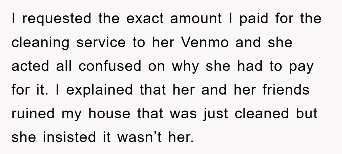 I requested the exact amount I paid for the cleaning service to her Venmo and she acted all confused on why she had to pay for it. I explained that...