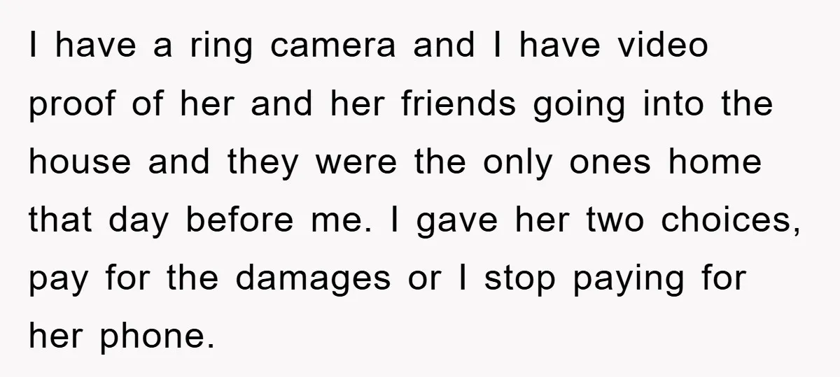 I have a ring camera and I have video proof of her and her friends going into the house and they were the only ones home that day before me....