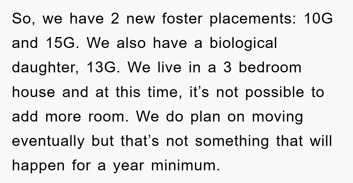 So, we have 2 new foster placements: 10G and 15G. We also have a biological daughter, 13G. We live in a 3 bedroom house and at this time, it’s not...