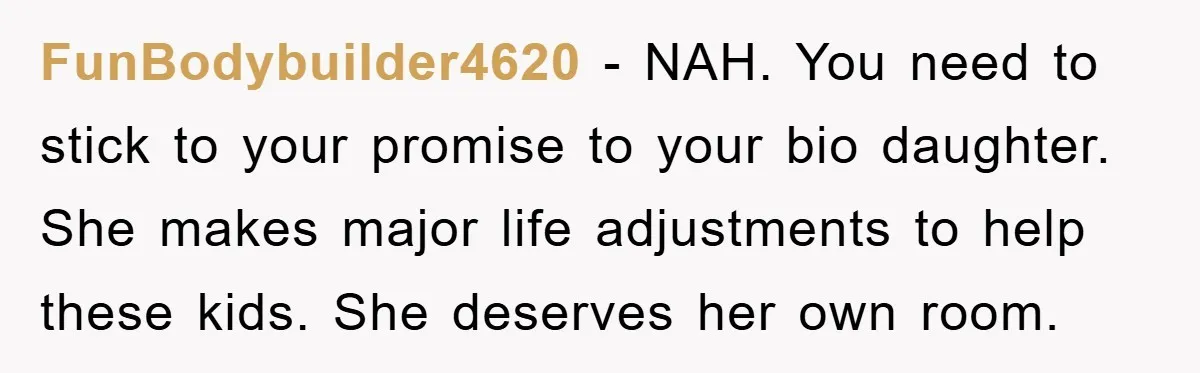 FunBodybuilder4620 − NAH. You need to stick to your promise to your bio daughter. She makes major life adjustments to help these kids. She deserves her own room.