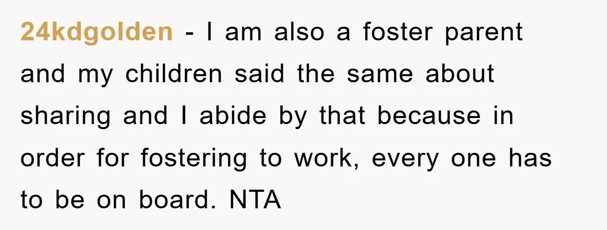 24kdgolden − I am also a foster parent and my children said the same about sharing and I abide by that because in order for fostering to work, every one...