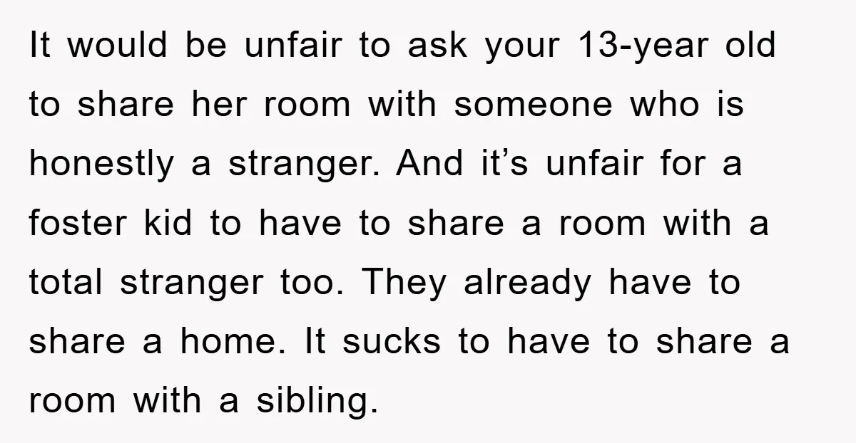 It would be unfair to ask your 13-year old to share her room with someone who is honestly a stranger. And it’s unfair for a foster kid to have to...