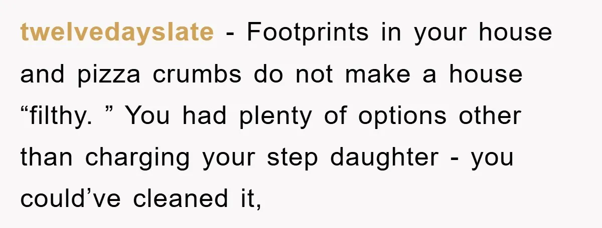 twelvedayslate − Footprints in your house and pizza crumbs do not make a house “filthy. ” You had plenty of options other than charging your step daughter - you could’ve...