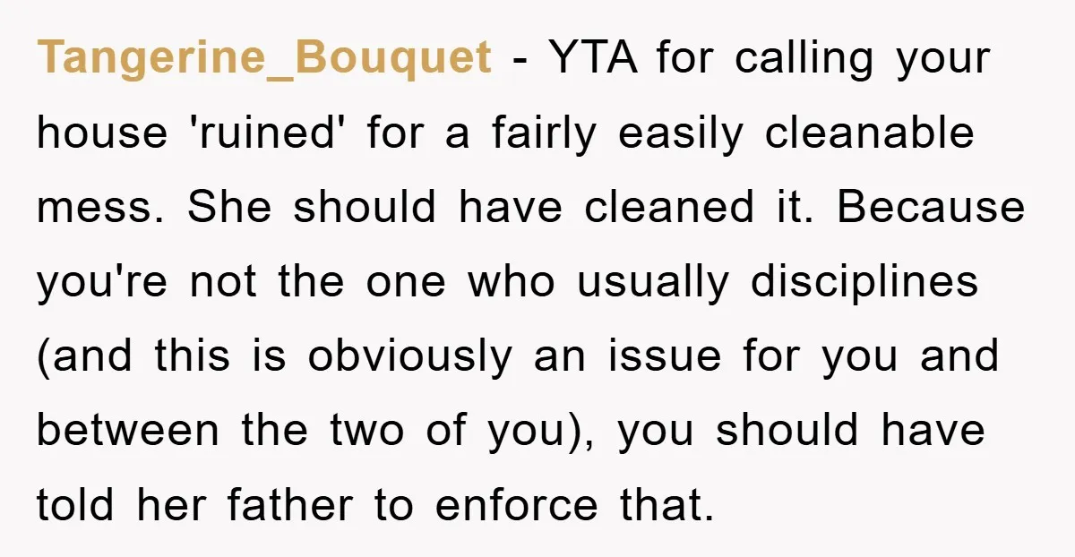 Tangerine_Bouquet − YTA for calling your house 'ruined' for a fairly easily cleanable mess. She should have cleaned it. Because you're not the one who usually disciplines (and this is...