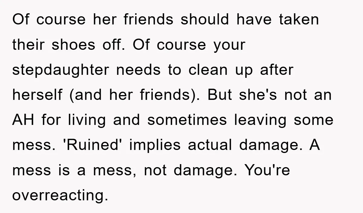 Of course her friends should have taken their shoes off. Of course your stepdaughter needs to clean up after herself (and her friends). But she's not an AH for living...