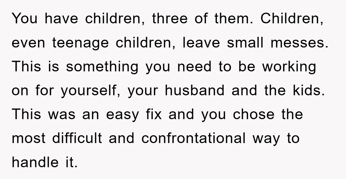 You have children, three of them. Children, even teenage children, leave small messes. This is something you need to be working on for yourself, your husband and the kids. This...