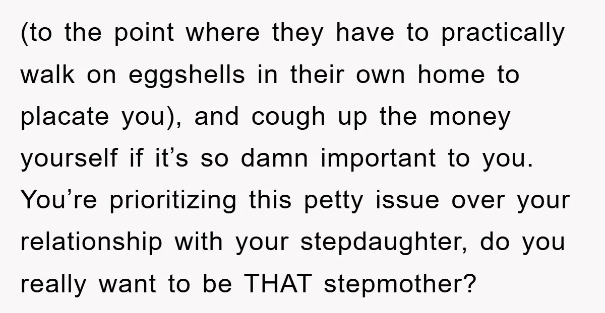 (to the point where they have to practically walk on eggshells in their own home to placate you), and cough up the money yourself if it’s so damn important to...