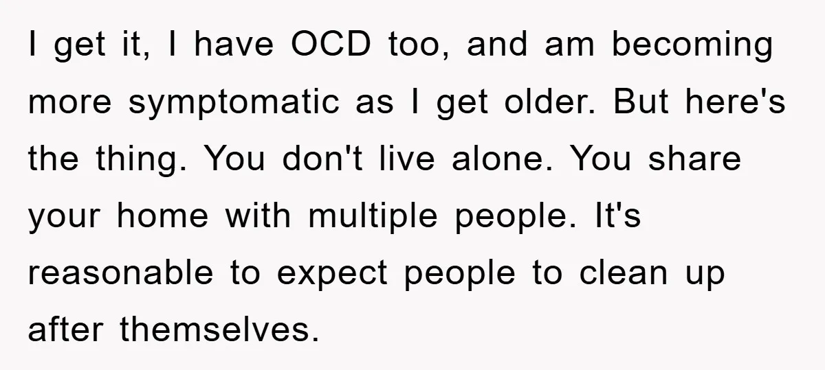 I get it, I have OCD too, and am becoming more symptomatic as I get older. But here's the thing. You don't live alone. You share your home with multiple...