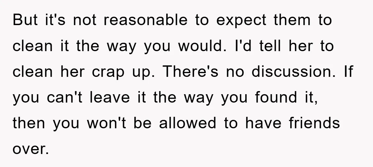 But it's not reasonable to expect them to clean it the way you would. I'd tell her to clean her crap up. There's no discussion. If you can't leave it...