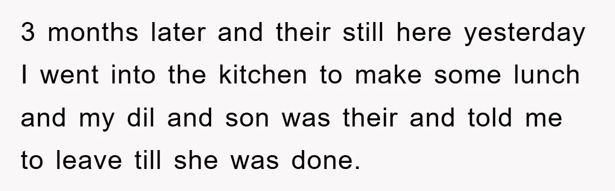 3 months later and their still here yesterday I went into the kitchen to make some lunch and my dil and son was their and told me to leave till...