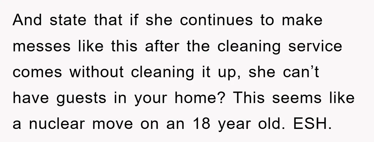 And state that if she continues to make messes like this after the cleaning service comes without cleaning it up, she can’t have guests in your home? This seems like...