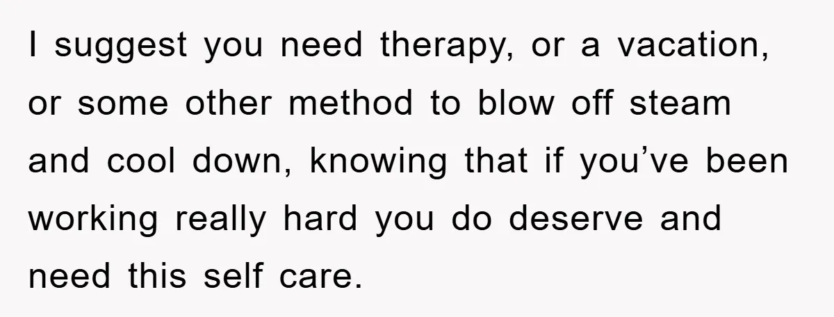 I suggest you need therapy, or a vacation, or some other method to blow off steam and cool down, knowing that if you’ve been working really hard you do deserve...