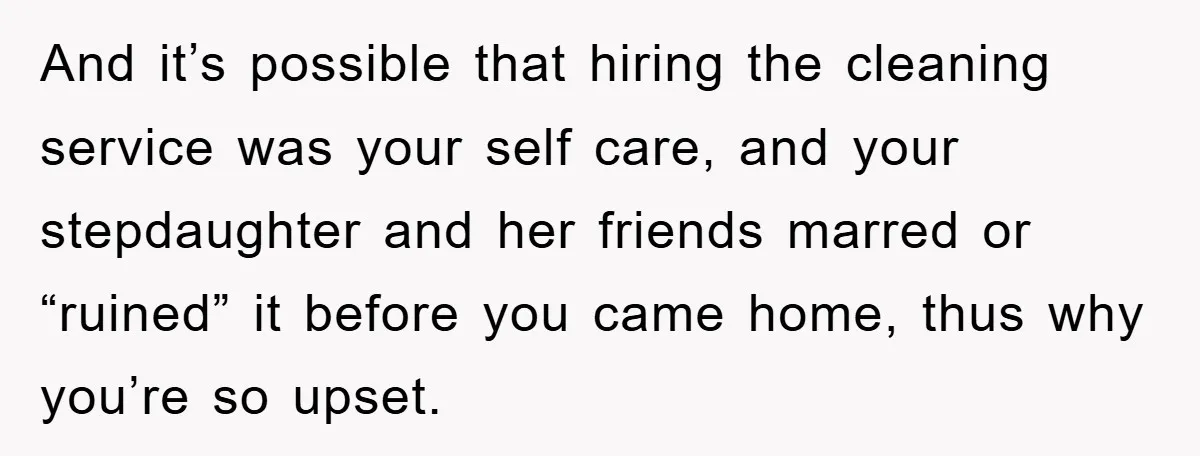 And it’s possible that hiring the cleaning service was your self care, and your stepdaughter and her friends marred or “ruined” it before you came home, thus why you’re so...