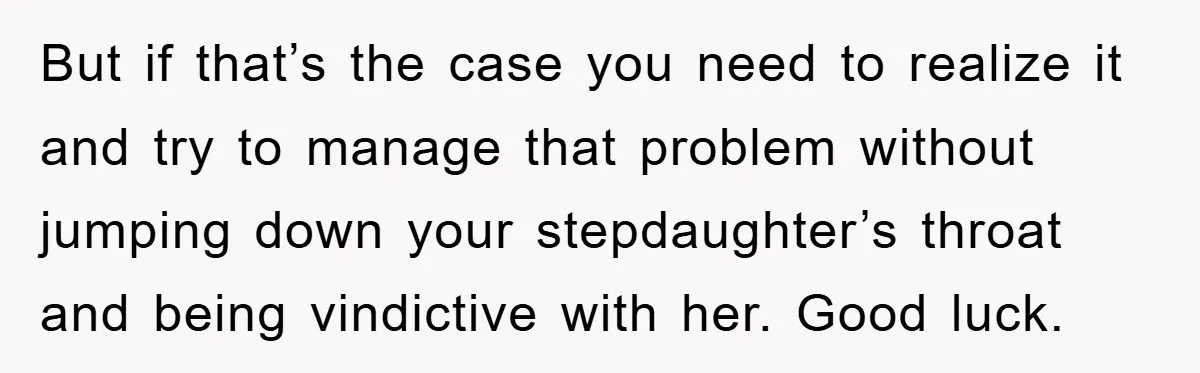 But if that’s the case you need to realize it and try to manage that problem without jumping down your stepdaughter’s throat and being vindictive with her. Good luck.