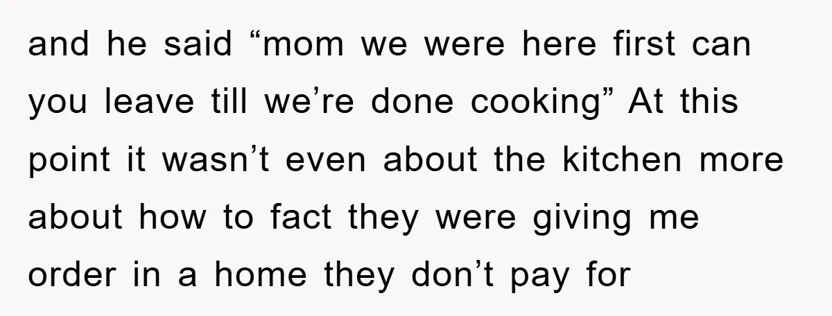 and he said “mom we were here first can you leave till we’re done cooking” At this point it wasn’t even about the kitchen more about how to fact they...
