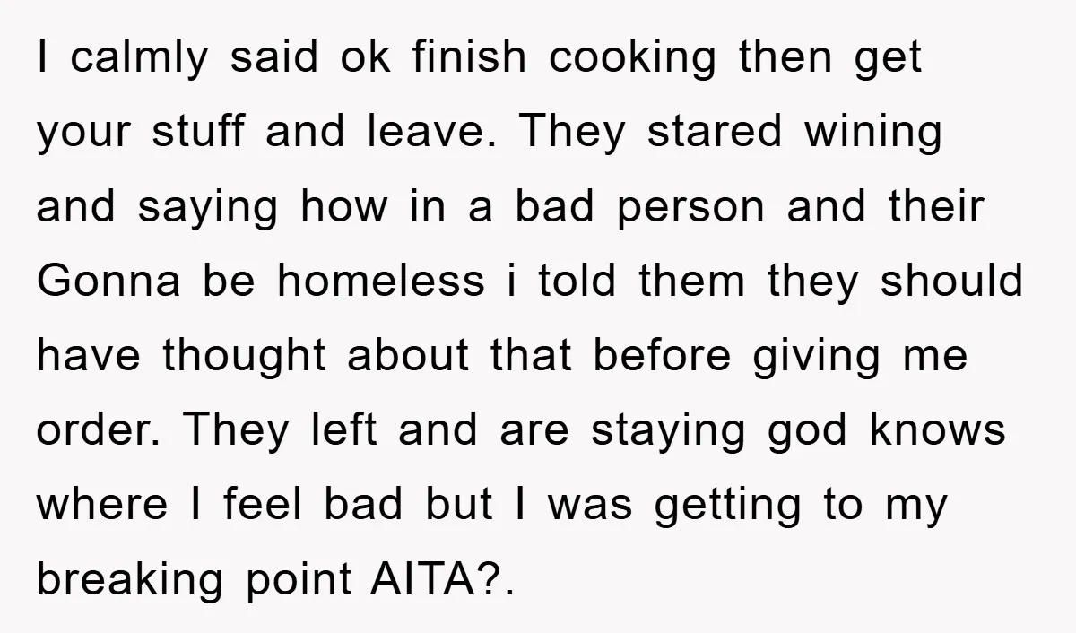 I calmly said ok finish cooking then get your stuff and leave. They stared wining and saying how in a bad person and their Gonna be homeless i told them...