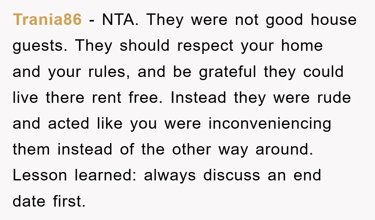 Trania86 - NTA. They were not good house guests. They should respect your home and your rules, and be grateful they could live there rent free. Instead they were rude...