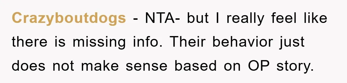 Crazyboutdogs - NTA- but I really feel like there is missing info. Their behavior just does not make sense based on OP story.