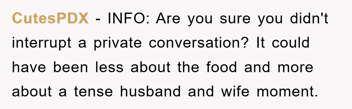 CutesPDX - INFO: Are you sure you didn't interrupt a private conversation? It could have been less about the food and more about a tense husband and wife moment.