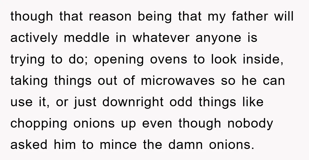 though that reason being that my father will actively meddle in whatever anyone is trying to do; opening ovens to look inside, taking things out of microwaves so he can...