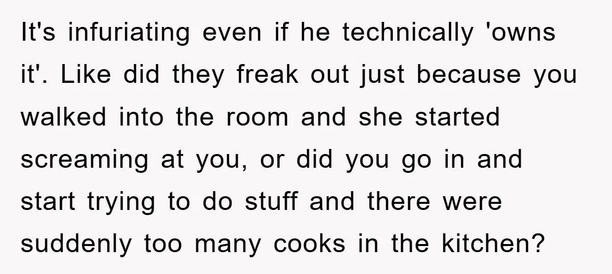 It's infuriating even if he technically 'owns it'. Like did they freak out just because you walked into the room and she started screaming at you, or did you go...