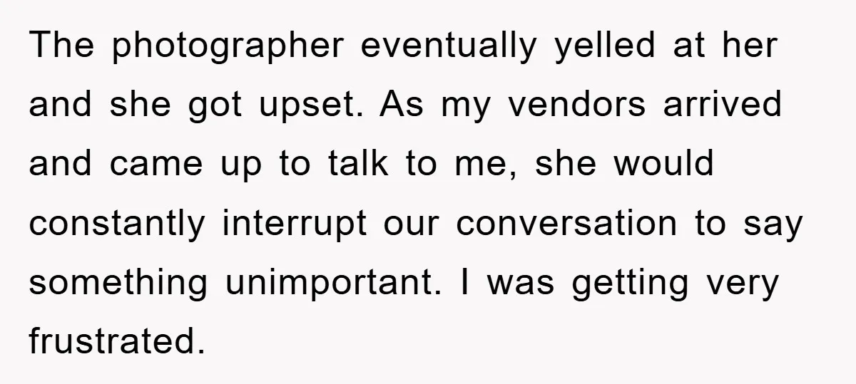 The photographer eventually yelled at her and she got upset. As my vendors arrived and came up to talk to me, she would constantly interrupt our conversation to say something...