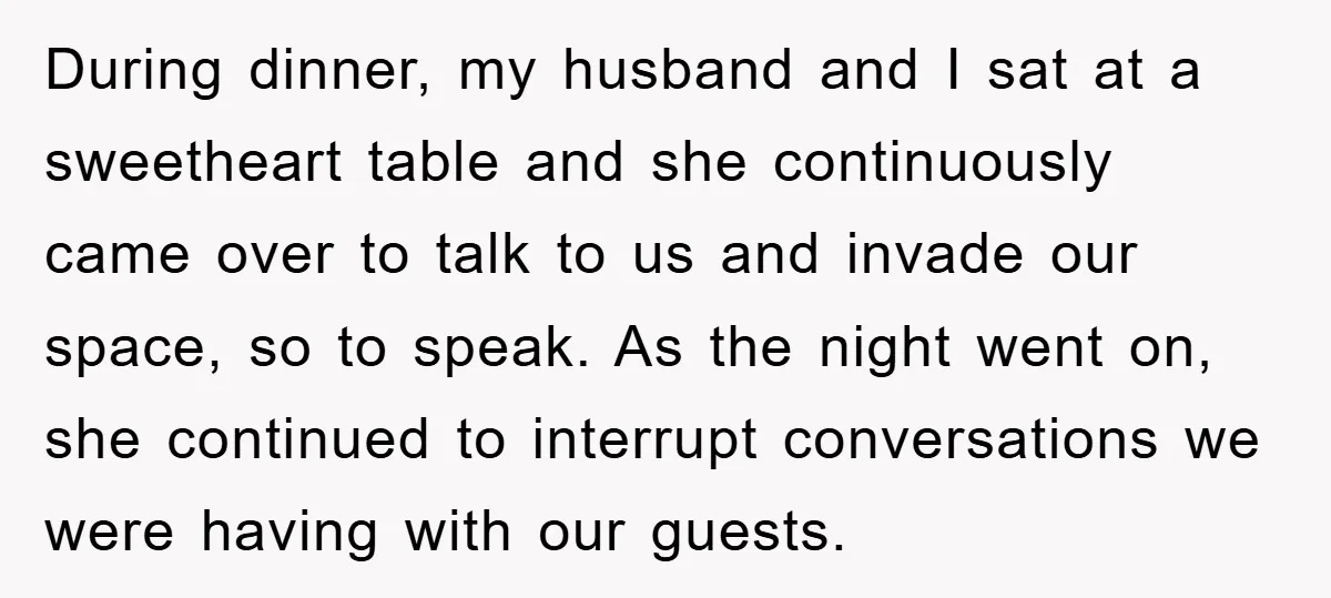 During dinner, my husband and I sat at a sweetheart table and she continuously came over to talk to us and invade our space, so to speak. As the night...