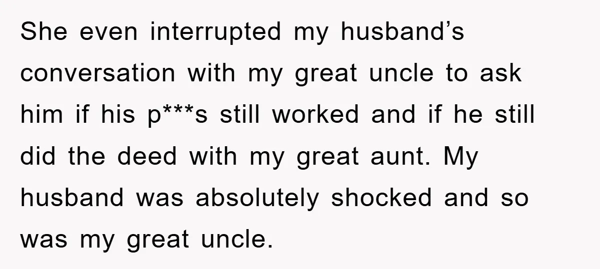 She even interrupted my husband’s conversation with my great uncle to ask him if his p***s still worked and if he still did the deed with my great aunt. My...
