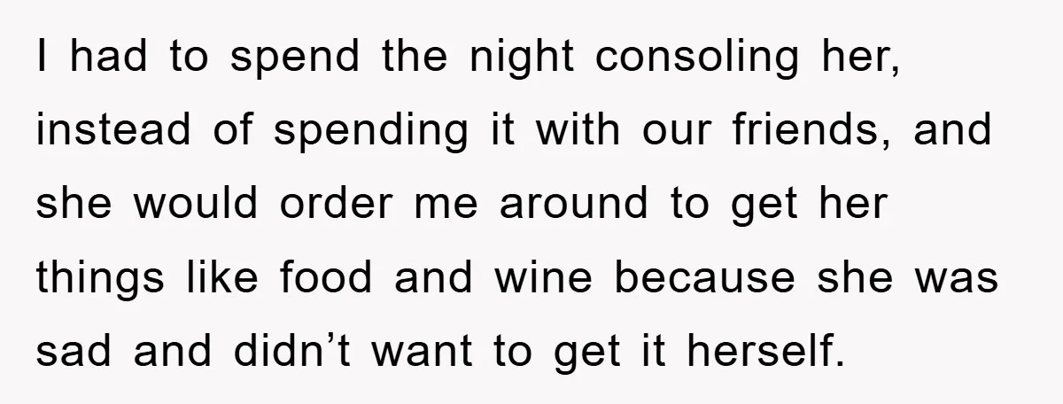 I had to spend the night consoling her, instead of spending it with our friends, and she would order me around to get her things like food and wine because...