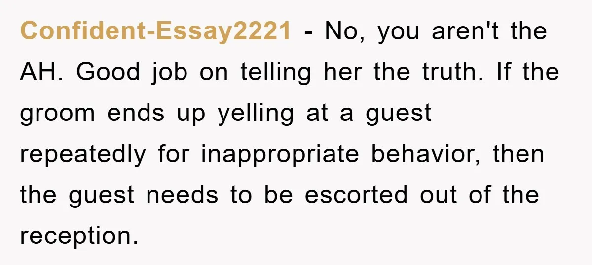 Confident-Essay2221 − No, you aren't the AH. Good job on telling her the truth. If the groom ends up yelling at a guest repeatedly for inappropriate behavior, then the guest...