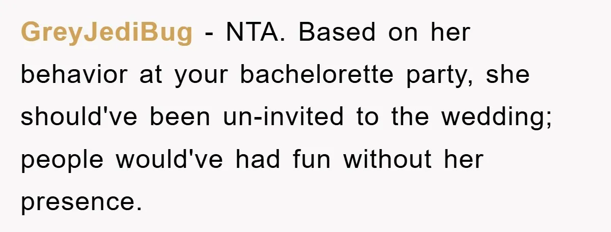 GreyJediBug − NTA. Based on her behavior at your bachelorette party, she should've been un-invited to the wedding; people would've had fun without her presence.
