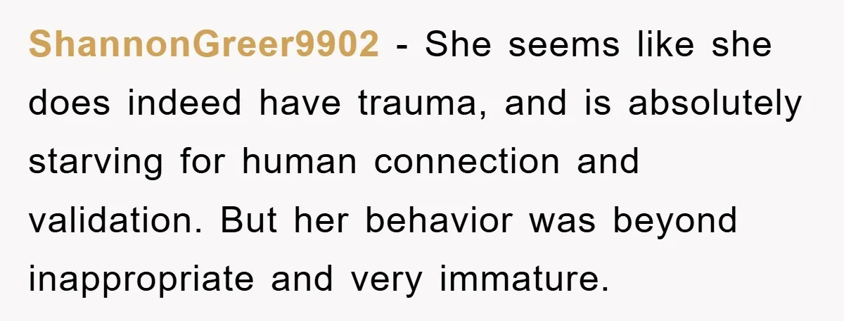 ShannonGreer9902 − She seems like she does indeed have trauma, and is absolutely starving for human connection and validation. But her behavior was beyond inappropriate and very immature.