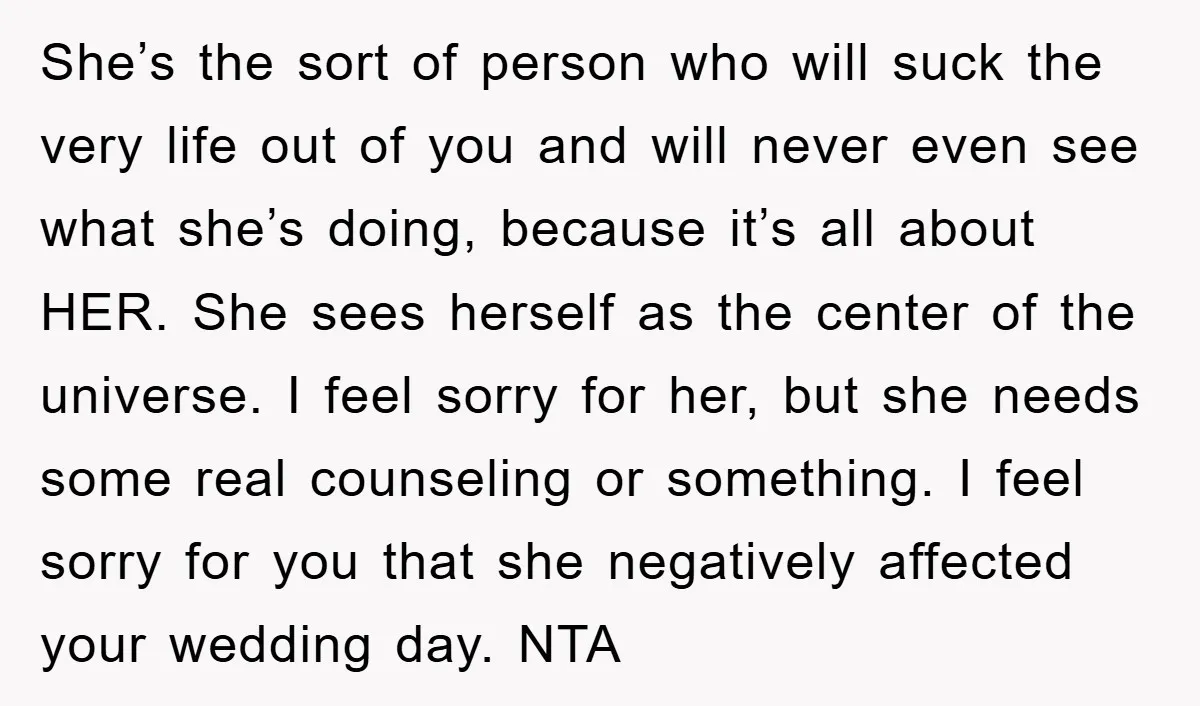 She’s the sort of person who will suck the very life out of you and will never even see what she’s doing, because it’s all about HER. She sees herself...