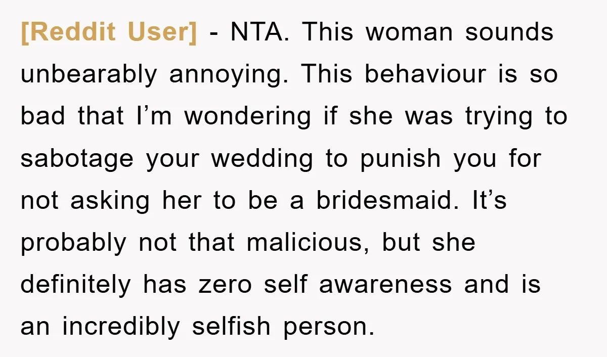 [Reddit User] − NTA. This woman sounds unbearably annoying. This behaviour is so bad that I’m wondering if she was trying to sabotage your wedding to punish you for not...