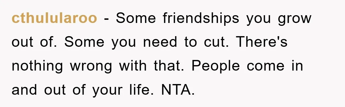 cthulularoo − Some friendships you grow out of. Some you need to cut. There's nothing wrong with that. People come in and out of your life. NTA.