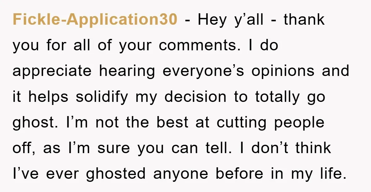 Fickle-Application30 − Hey y’all - thank you for all of your comments. I do appreciate hearing everyone’s opinions and it helps solidify my decision to totally go ghost. I’m not...