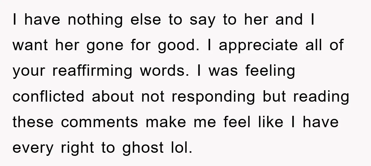I have nothing else to say to her and I want her gone for good. I appreciate all of your reaffirming words. I was feeling conflicted about not responding but...