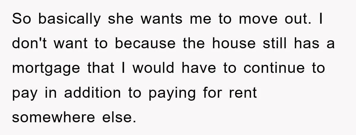 So basically she wants me to move out. I don't want to because the house still has a mortgage that I would have to continue to pay in addition to...