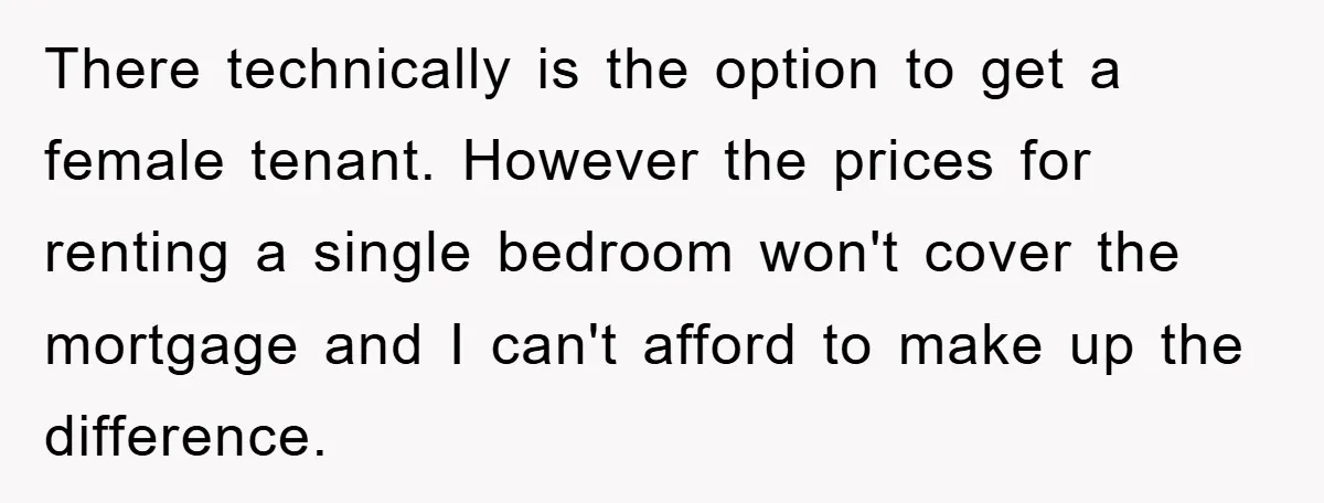 There technically is the option to get a female tenant. However the prices for renting a single bedroom won't cover the mortgage and I can't afford to make up the...