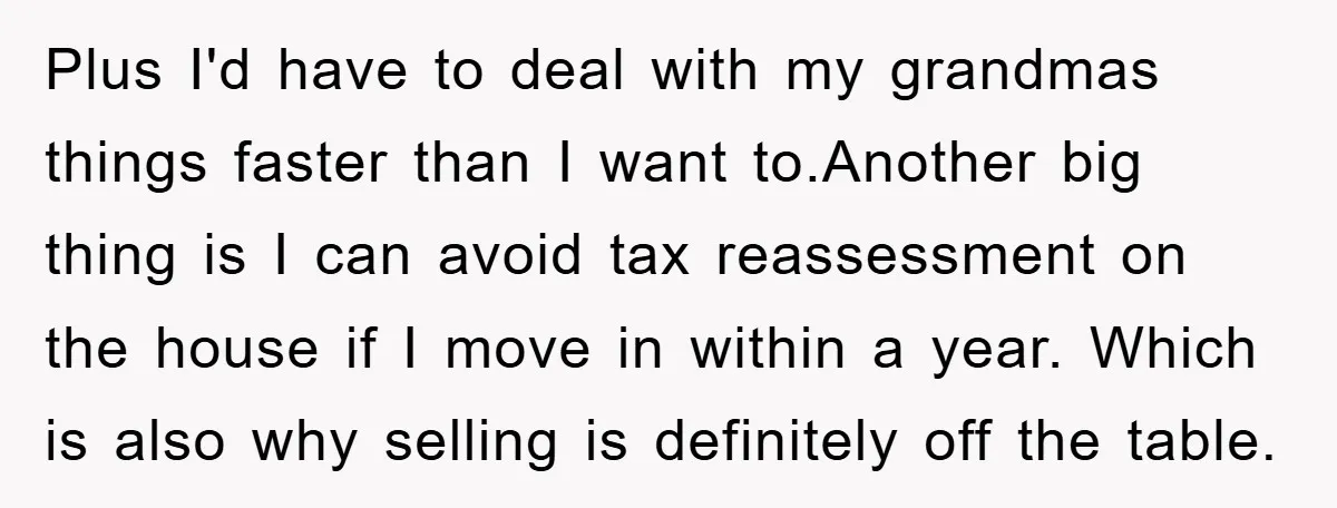 Plus I'd have to deal with my grandmas things faster than I want to.Another big thing is I can avoid tax reassessment on the house if I move in within...