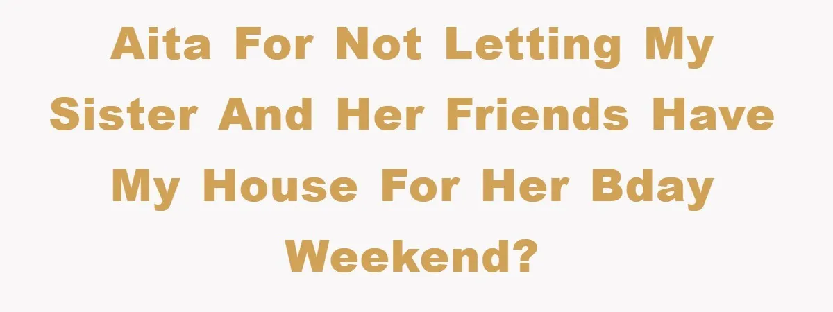 AITA for not letting my sister and her friends have my house for her bday weekend?