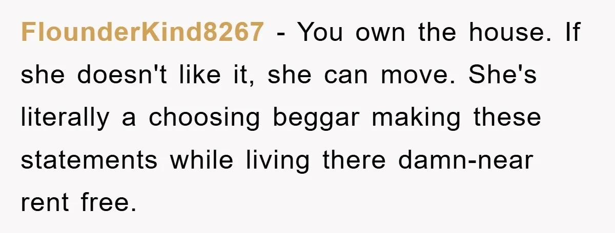 FlounderKind8267 − You own the house. If she doesn't like it, she can move. She's literally a choosing beggar making these statements while living there damn-near rent free.