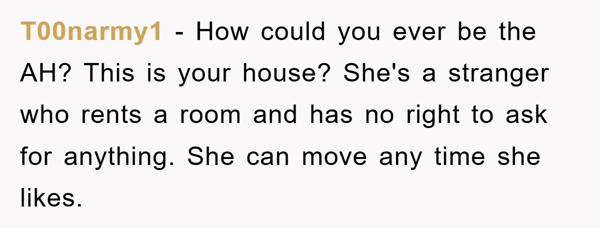 T00narmy1 − How could you ever be the AH? This is your house? She's a stranger who rents a room and has no right to ask for anything. She can...