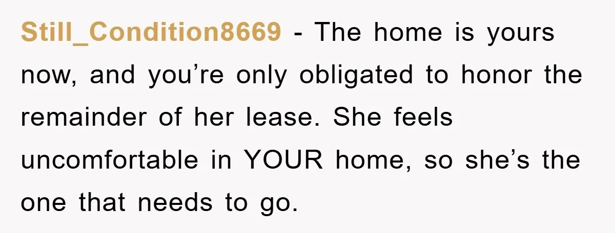 Still_Condition8669 − The home is yours now, and you’re only obligated to honor the remainder of her lease. She feels uncomfortable in YOUR home, so she’s the one that needs...