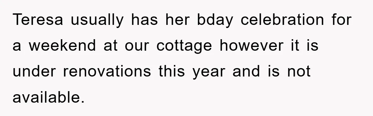 Teresa usually has her bday celebration for a weekend at our cottage however it is under renovations this year and is not available.
