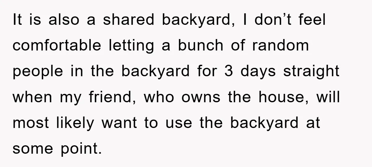 It is also a shared backyard, I don’t feel comfortable letting a bunch of random people in the backyard for 3 days straight when my friend, who owns the house,...