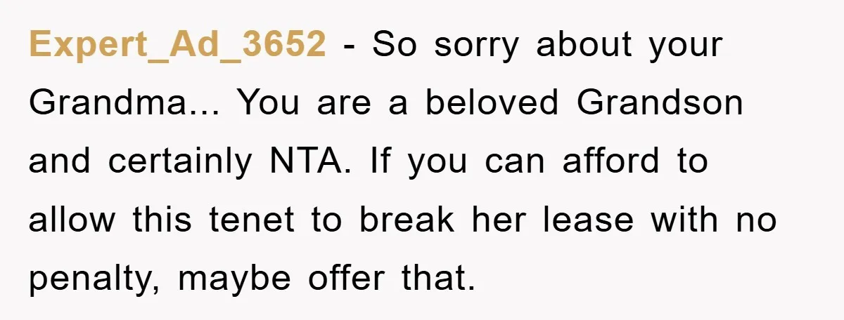 Expert_Ad_3652 − So sorry about your Grandma... You are a beloved Grandson and certainly NTA. If you can afford to allow this tenet to break her lease with no penalty,...