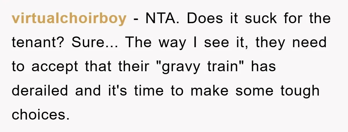virtualchoirboy − NTA. Does it suck for the tenant? Sure... The way I see it, they need to accept that their "gravy train" has derailed and it's time to make...
