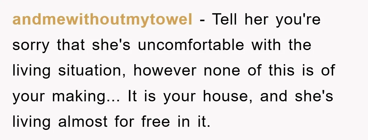 andmewithoutmytowel − Tell her you're sorry that she's uncomfortable with the living situation, however none of this is of your making... It is your house, and she's living almost for...